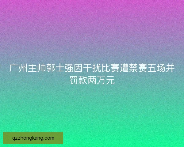 广州主帅郭士强因干扰比赛遭禁赛五场并罚款两万元