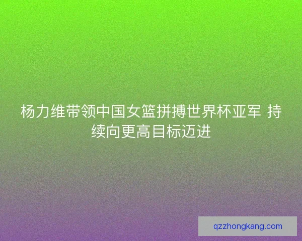 杨力维带领中国女篮拼搏世界杯亚军 持续向更高目标迈进